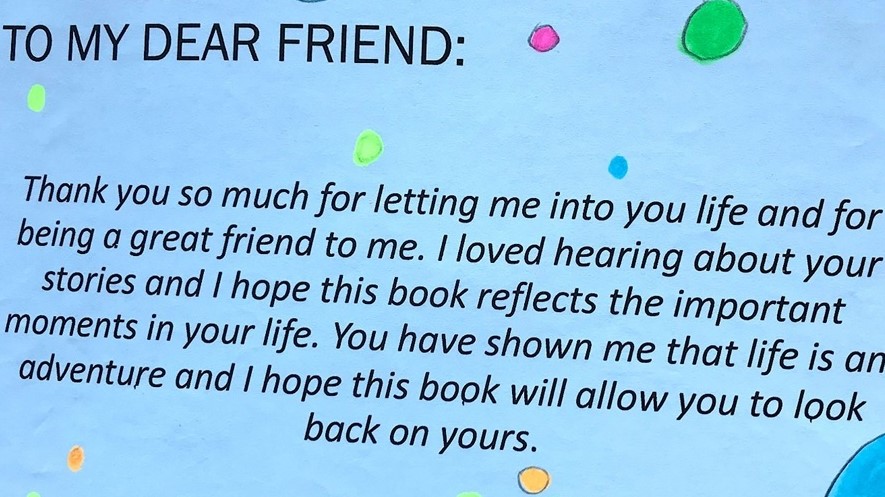 Quote: To my dear friend, thank you so much for letting me into you life and for being a great friend to me. I loved hearing about your stories and I hope this book reflects the important moments in your life. You have shown me that life is an adventure and I hope this book will allow you to look back on yours.